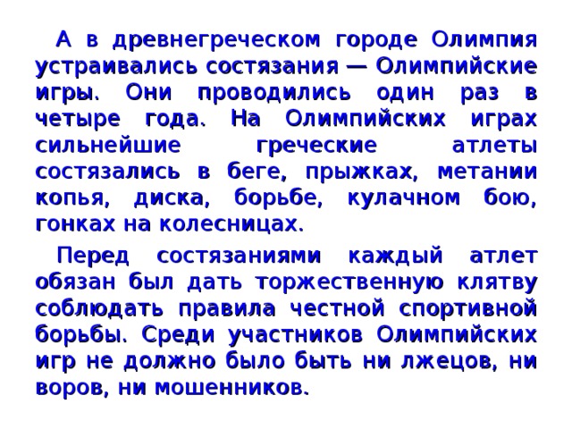 А в древнегреческом городе Олимпия устраивались состязания — Олимпийские игры. Они проводились один раз в четыре года. На Олимпийских играх сильнейшие греческие атлеты состязались в беге, прыжках, метании копья, диска, борьбе, кулачном бою, гонках на колесницах. Перед состязаниями каждый атлет обязан был дать торжественную клятву соблюдать правила честной спортивной борьбы. Среди участников Олимпийских игр не должно было быть ни лжецов, ни воров, ни мошенников.