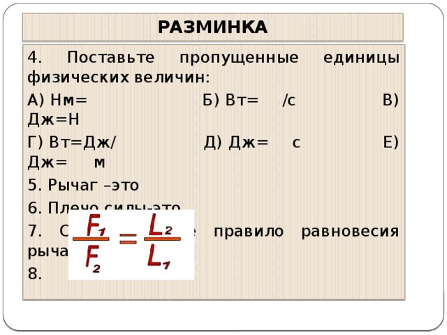 РАЗМИНКА 4. Поставьте пропущенные единицы физических величин: А) Нм= Б) Вт= /с В) Дж=Н Г) Вт=Дж/ Д) Дж= с Е) Дж= м 5. Рычаг –это 6. Плечо силы-это 7. Сформулируйте правило равновесия рычага 8.