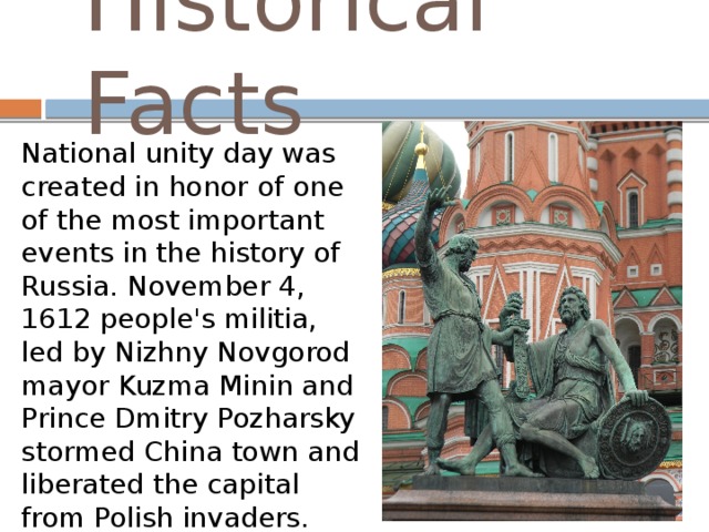 Historical Facts National unity day was created in honor of one of the most important events in the history of Russia. November 4, 1612 people's militia, led by Nizhny Novgorod mayor Kuzma Minin and Prince Dmitry Pozharsky stormed China town and liberated the capital from Polish invaders.