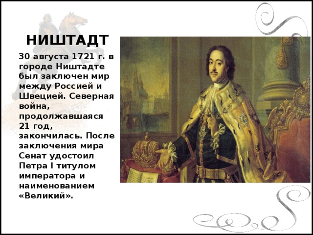 НИШТАДТ 30 августа 1721 г. в городе Ништадте был заключен мир между Россией и Швецией. Северная война, продолжавшаяся 21 год, закончилась. После заключения мира Сенат удостоил Петра I титулом императора и наименованием «Великий».