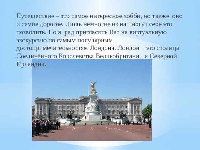 Путешествие – это самое интересное хобби, но также оно и самое дорогое. Лишь немногие из нас могут себе это позволить. Но я рад пригласить Вас на виртуальную экскурсию по самым популярным достопримечательностям Лондона. Лондон – это столица Соединённого Королевства Великобритании и Северной Ирландии.