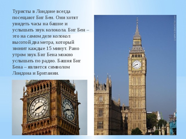 Туристы в Лондоне всегда посещают Биг Бен. Они хотят увидеть часы на башне и услышать звук колокола. Биг Бен – это на самом деле колокол высотой два метра, который звонит каждые 15 минут. Рано утром звук Биг Бена можно услышать по радио. Башня Биг Бена – является символом Лондона и Британии.