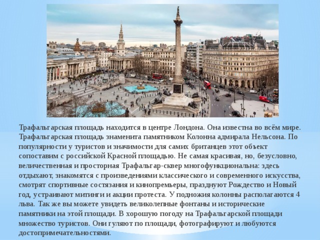 Трафальгарская площадь находится в центре Лондона. Она известна во всём мире. Трафальгарская площадь знаменита памятником Колонна адмирала Нельсона. По популярности у туристов и значимости для самих британцев этот объект сопоставим с российской Красной площадью. Не самая красивая, но, безусловно, величественная и просторная Трафальгар-сквер многофункциональна: здесь отдыхают, знакомятся с произведениями классического и современного искусства, смотрят спортивные состязания и кинопремьеры, празднуют Рождество и Новый год, устраивают митинги и акции протеста. У подножия колонны располагаются 4 льва. Так же вы можете увидеть великолепные фонтаны и исторические памятники на этой площади. В хорошую погоду на Трафальгарской площади множество туристов. Они гуляют по площади, фотографируют и любуются достопримечательностями.