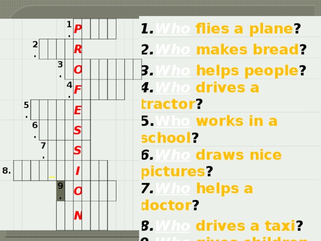 1. Who  flies a plane ? 2. Who makes bread ? 3. Who  helps people ? 4. Who  drives a tractor ? 5. Who  works in a school ? 6. Who  draws nice pictures ? 7. Who  helps a doctor ? 8. Who drives a taxi ? 9. Who  gives children medicine ? 10. Who  sings happy songs ?   2.       5.             8.   1.   6.       P   3.               R     7.         4.     O               F       _ E                     S                 S   9.               I     O                         N                      