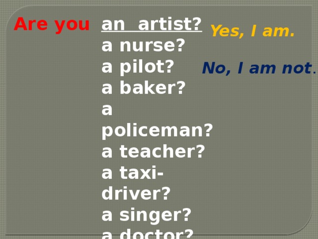 Are you an artist? a nurse? a pilot? a baker? a policeman? a teacher? a taxi-driver? a singer? a doctor? a farmer? Yes, I am. No, I am not .