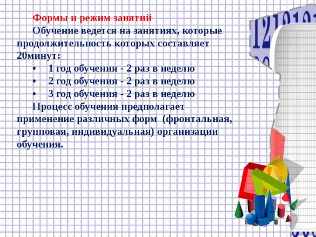 Формы и режим занятий  Обучение ведется на занятиях, которые продолжительность которых составляет 20минут:  •  1 год обучения - 2 раз в неделю  •  2 год обучения - 2 раз в неделю  •  3 год обучения - 2 раз в неделю  Процесс обучения предполагает применение различных форм (фронтальная, групповая, индивидуальная) организации обучения.