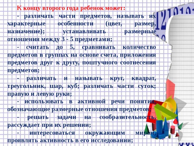 К концу второго года ребенок может:  - различать части предметов, называть их характерные особенности (цвет, размер, назначение); устанавливать размерные отношения между 3 - 5 предметами;  - считать до 5, сравнивать количество предметов в группах на основе счета, приложения предметов друг к другу, поштучного соотнесения предметов;  - различать и называть круг, квадрат, треугольник, шар, куб; различать части суток; правую и левую руки;  - использовать в активной речи понятия, обозначающие размерные отношения предметов;  - решать задачи на сообразительность, рассуждает при их решении;  - интересоваться окружающим миром, проявлять активность в его исследовании;