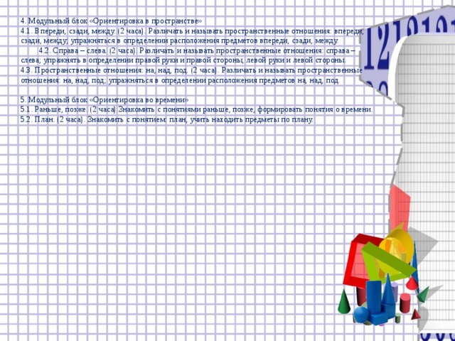 4. Модульный блок «Ориентировка в пространстве» 4.1. Впереди, сзади, между. (2 часа). Различать и называть пространственные отношения: впереди, сзади, между; упражняться в определении расположения предметов впереди, сзади, между.  4.2. Справа – слева. (2 часа). Различать и называть пространственные отношения: справа – слева; упражнять в определении правой руки и правой стороны, левой руки и левой стороны. 4.3. Пространственные отношения: на, над, под. (2 часа). Различать и называть пространственные отношения: на, над, под; упражняться в определении расположения предметов на, над, под. 5. Модульный блок «Ориентировка во времени» 5.1. Раньше, позже. (2 часа) Знакомить с понятиями раньше, позже, формировать понятия о времени. 5.2. План. (2 часа). Знакомить с понятием: план, учить находить предметы по плану.