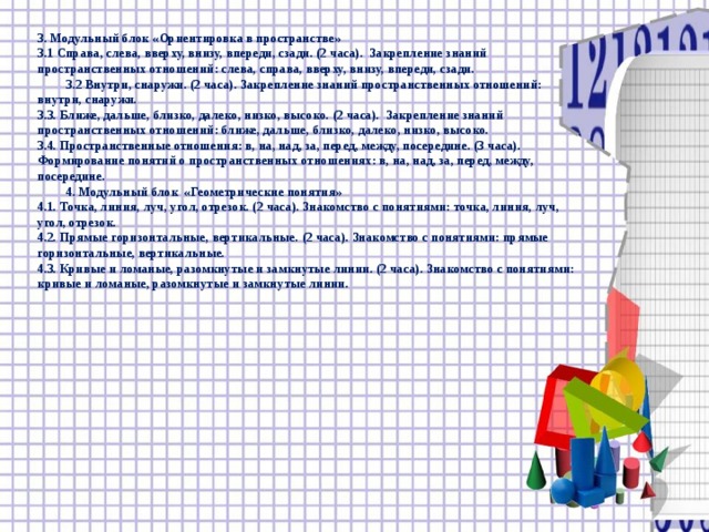 3. Модульный блок «Ориентировка в пространстве» 3.1 Справа, слева, вверху, внизу, впереди, сзади. (2 часа). Закрепление знаний пространственных отношений: слева, справа, вверху, внизу, впереди, сзади.  3.2 Внутри, снаружи. (2 часа). Закрепление знаний пространственных отношений: внутри, снаружи. 3.3. Ближе, дальше, близко, далеко, низко, высоко. (2 часа). Закрепление знаний пространственных отношений: ближе, дальше, близко, далеко, низко, высоко. 3.4. Пространственные отношения: в, на, над, за, перед, между, посередине. (3 часа). Формирование понятий о пространственных отношениях: в, на, над, за, перед, между, посередине.  4. Модульный блок «Геометрические понятия» 4.1. Точка, линия, луч, угол, отрезок. (2 часа). Знакомство с понятиями: точка, линия, луч, угол, отрезок. 4.2. Прямые горизонтальные, вертикальные. (2 часа). Знакомство с понятиями: прямые горизонтальные, вертикальные. 4.3. Кривые и ломаные, разомкнутые и замкнутые линии. (2 часа). Знакомство с понятиями: кривые и ломаные, разомкнутые и замкнутые линии.