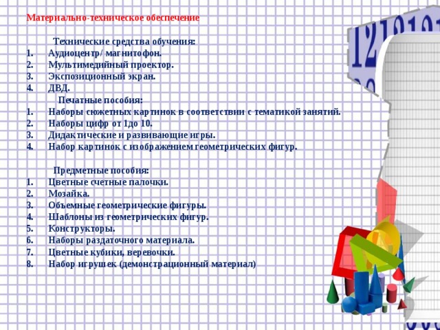 Материально-техническое обеспечение   Технические средства обучения: 1.  Аудиоцентр/ магнитофон. 2.  Мультимедийный проектор. 3.  Экспозиционный экран. 4.  ДВД.  Печатные пособия: 1.  Наборы сюжетных картинок в соответствии с тематикой занятий. 2.  Наборы цифр от 1до 10. 3.  Дидактические и развивающие игры. 4.  Набор картинок с изображением геометрических фигур.   Предметные пособия: 1.  Цветные счетные палочки. 2.  Мозайка. 3.  Объемные геометрические фигуры. 4.  Шаблоны из геометрических фигур. 5.  Конструкторы. 6.  Наборы раздаточного материала. 7.  Цветные кубики, веревочки. 8.  Набор игрушек (демонстрационный материал)