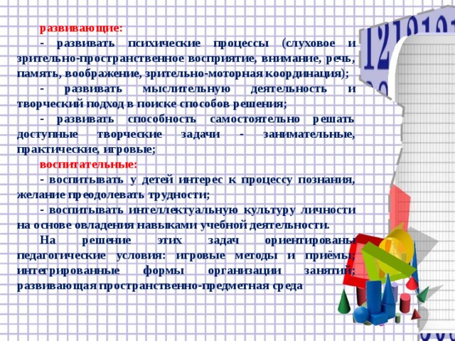 развивающие:  - развивать психические процессы (слуховое и зрительно-пространственное восприятие, внимание, речь, память, воображение, зрительно-моторная координация);  - развивать мыслительную деятельность и творческий подход в поиске способов решения;  - развивать способность самостоятельно решать доступные творческие задачи - занимательные, практические, игровые;  воспитательные:  - воспитывать у детей интерес к процессу познания, желание преодолевать трудности;  - воспитывать интеллектуальную культуру личности на основе овладения навыками учебной деятельности.  На решение этих задач ориентированы педагогические условия: игровые методы и приёмы; интегрированные формы организации занятий; развивающая пространственно-предметная среда