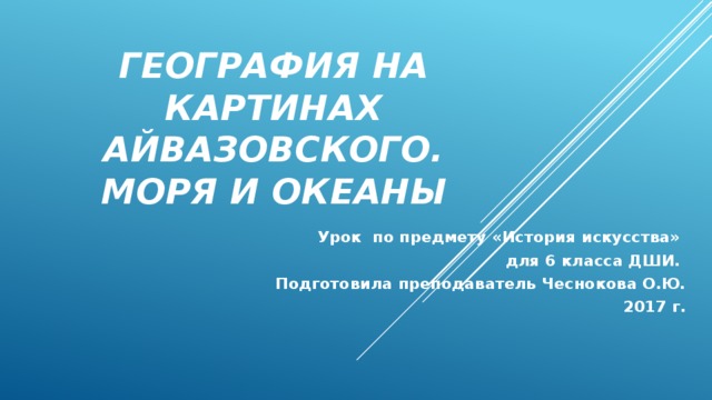 География на картинах Айвазовского. Моря и океаны Урок по предмету «История искусства» для 6 класса ДШИ. Подготовила преподаватель Чеснокова О.Ю.  2017 г.