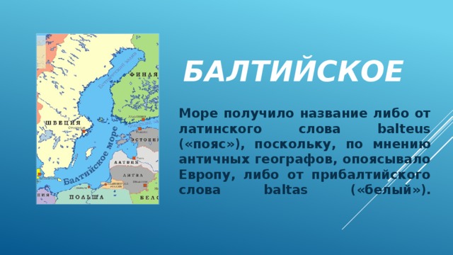 Балтийское Море получило название либо от латинского слова balteus («пояс»), поскольку, по мнению античных географов, опоясывало Европу, либо от прибалтийского слова baltas («белый»).