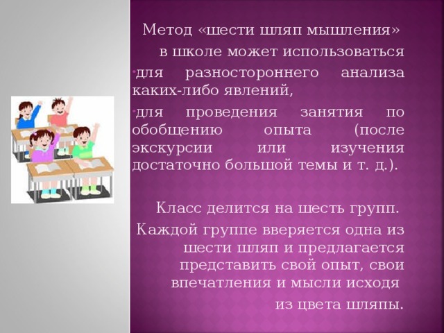 Метод «шести шляп мышления» в школе может использоваться для разностороннего анализа каких-либо явлений, для проведения занятия по обобщению опыта (после экскурсии или изучения достаточно большой темы и т. д.). Класс делится на шесть групп. Каждой группе вверяется одна из шести шляп и предлагается представить свой опыт, свои впечатления и мысли исходя из цвета шляпы.