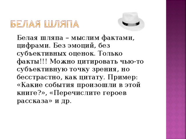 Белая шляпа – мыслим фактами, цифрами. Без эмоций, без субъективных оценок. Только факты!!! Можно цитировать чью-то субъективную точку зрения, но бесстрастно, как цитату. Пример: «Какие события произошли в этой книге?», «Перечислите героев рассказа» и др.