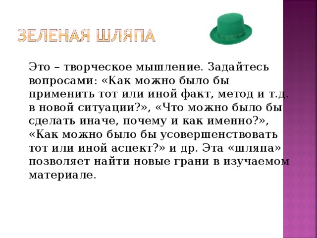 Это – творческое мышление. Задайтесь вопросами: «Как можно было бы применить тот или иной факт, метод и т.д. в новой ситуации?», «Что можно было бы сделать иначе, почему и как именно?», «Как можно было бы усовершенствовать тот или иной аспект?» и др. Эта «шляпа» позволяет найти новые грани в изучаемом материале.