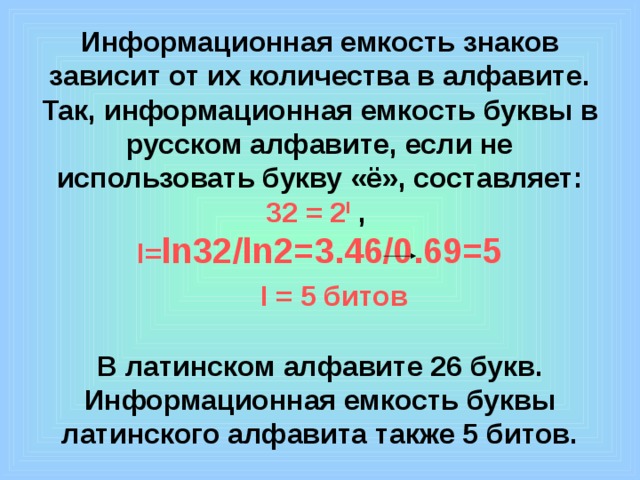 Информационная емкость знаков зависит от их количества в алфавите. Так, информационная емкость буквы в русском алфавите, если не использовать букву «ё», составляет:  32 = 2 I ,  I= ln32/ln2=3.46/0.69=5    I = 5 битов   В латинском алфавите 26 букв. Информационная емкость буквы латинского алфавита также 5 битов.