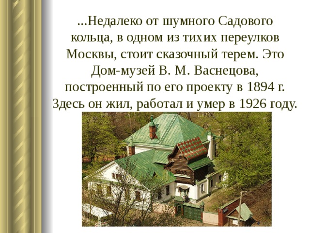 ...Недалеко от шумного Садового кольца, в одном из тихих переулков Москвы, стоит сказочный терем. Это Дом-музей В. М. Васнецова, построенный по его проекту в 1894 г. Здесь он жил, работал и умер в 1926 году.