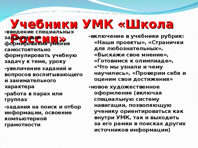 Учебники УМК «Школа России»    -включение в учебники рубрик: «Наши проекты», «Странички для любознательных», «Выскажи свое мнение», «Готовимся к олимпиаде», «Что мы узнали и чему научились», «Проверим себя и оценим свои достижения» -новое художественное оформление (включая специальную систему навигации, позволяющую ученику ориентироваться как внутри УМК, так и выходить за его рамки в поисках других источников информации) -введение специальных заданий для формирования умения самостоятельно формулировать учебную задачу к теме, уроку -увеличение заданий и вопросов воспитывающего и занимательного характера -работа в парах или группах -задания на поиск и отбор информации, освоение компьютерной грамотности