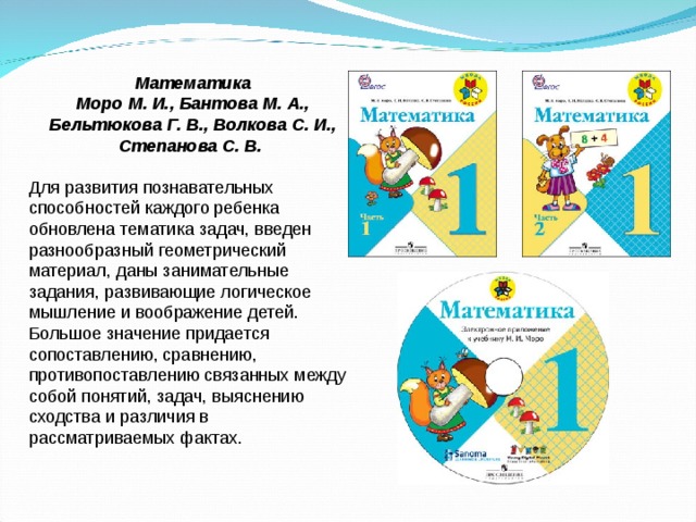 Математика Моро М. И., Бантова М. А., Бельтюкова Г. В., Волкова С. И., Степанова С. В.  Для развития познавательных способностей каждого ребенка обновлена тематика задач, введен разнообразный геометрический материал, даны занимательные задания, развивающие логическое мышление и воображение детей. Большое значение придается сопоставлению, сравнению, противопоставлению связанных между собой понятий, задач, выяснению сходства и различия в рассматриваемых фактах.