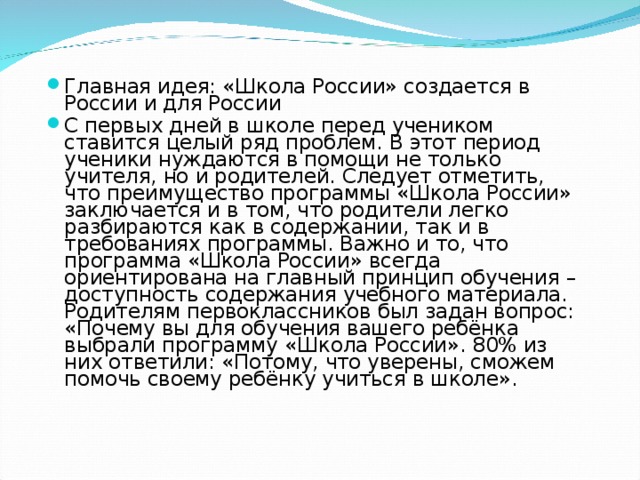 Главная идея: «Школа России» создается в России и для России С первых дней в школе перед учеником ставится целый ряд проблем. В этот период ученики нуждаются в помощи не только учителя, но и родителей. Следует отметить, что преимущество программы «Школа России» заключается и в том, что родители легко разбираются как в содержании, так и в требованиях программы. Важно и то, что программа «Школа России» всегда ориентирована на главный принцип обучения – доступность содержания учебного материала. Родителям первоклассников был задан вопрос: «Почему вы для обучения вашего ребёнка выбрали программу «Школа России». 80% из них ответили: «Потому, что уверены, сможем помочь своему ребёнку учиться в школе».