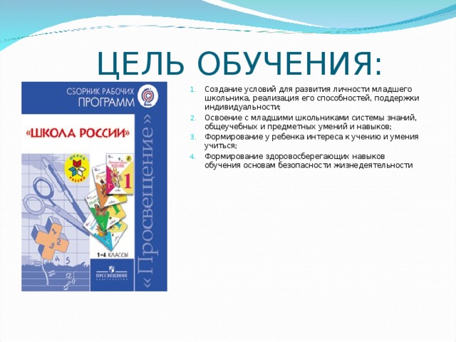 ЦЕЛЬ ОБУЧЕНИЯ: Создание условий для развития личности младшего школьника, реализация его способностей, поддержки индивидуальности; Освоение с младшими школьниками системы знаний, общеучебных и предметных умений и навыков; Формирование у ребенка интереса к учению и умения учиться; Формирование здоровосберегающих навыков обучения основам безопасности жизнедеятельности