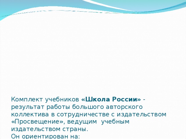 Комплект учебников «Школа России» - результат работы большого авторского коллектива в сотрудничестве с издательством «Просвещение», ведущим учебным издательством страны.  Он ориентирован на:  Духовно – нравственное развитие ребёнка;  Личностно –развивающее образование младших школьников;  Воспитание школьников как граждан России;