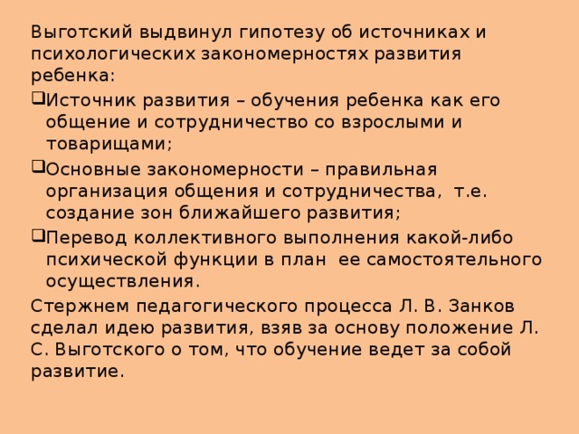 Выготский выдвинул гипотезу об источниках и психологических закономерностях развития ребенка: Источник развития – обучения ребенка как его общение и сотрудничество со взрослыми и товарищами; Основные закономерности – правильная организация общения и сотрудничества, т.е. создание зон ближайшего развития; Перевод коллективного выполнения какой-либо психической функции в план ее самостоятельного осуществления. Стержнем педагогического процесса Л. В. Занков сделал идею развития, взяв за основу положение Л. С. Выготского о том, что обучение ведет за собой развитие.