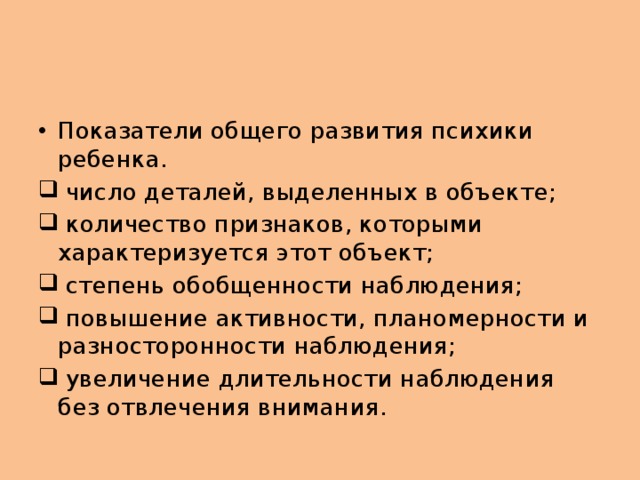 Показатели общего развития психики ребенка.  число деталей, выделенных в объекте;  количество признаков, которыми характеризуется этот объект;  степень обобщенности наблюдения;  повышение активности, планомерности и разносторонности наблюдения;  увеличение длительности наблюдения без отвлечения внимания.