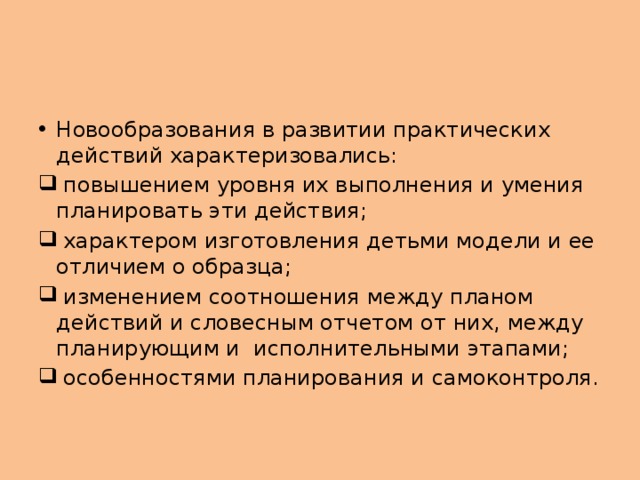 Новообразования в развитии практических действий характеризовались:  повышением уровня их выполнения и умения планировать эти действия;  характером изготовления детьми модели и ее отличием о образца;  изменением соотношения между планом действий и словесным отчетом от них, между планирующим и исполнительными этапами;  особенностями планирования и самоконтроля.