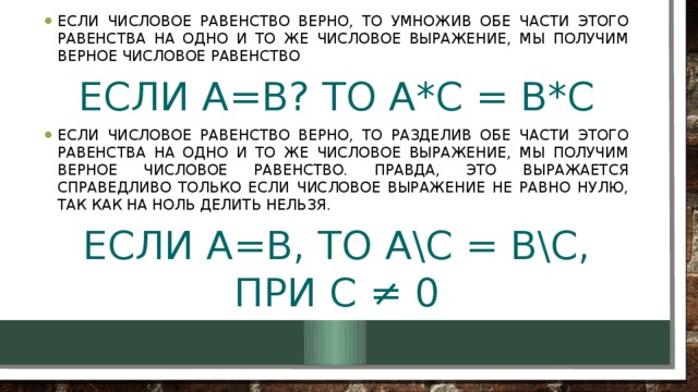 Если числовое равенство верно, то умножив обе части этого равенства на одно и то же числовое выражение, мы получим верное числовое равенство Если a=b? to a*c = b*c Если числовое равенство верно, то разделив обе части этого равенства на одно и то же числовое выражение, мы получим верное числовое равенство. Правда, это выражается справедливо только если числовое выражение не равно нулю, так как на ноль делить нельзя.