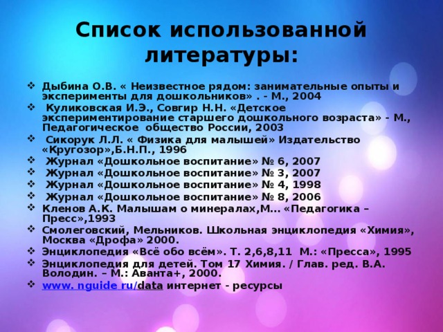 Список использованной литературы: Дыбина О.В. « Неизвестное рядом: занимательные опыты и эксперименты для дошкольников» . - М., 2004  Куликовская И.Э., Совгир Н.Н. «Детское экспериментирование старшего дошкольного возраста» - М., Педагогическое общество России, 2003  Сикорук Л.Л. « Физика для малышей» Издательство «Кругозор»,Б.Н.П., 1996  Журнал «Дошкольное воспитание» № 6, 2007  Журнал «Дошкольное воспитание» № 3, 2007  Журнал «Дошкольное воспитание» № 4, 1998  Журнал «Дошкольное воспитание» № 8, 2006 Кленов А.К. Малышам о минералах,М… «Педагогика –Пресс»,1993 Смолеговский, Мельников. Школьная энциклопедия «Химия», Москва «Дрофа» 2000. Энциклопедия «Всё обо всём». Т. 2,6,8,11  М.: «Пресса», 1995 Энциклопедия для детей. Том 17 Химия. / Глав. ред. В.А. Володин. – М.: Аванта+, 2000. www . nguide  ru / data  интернет - ресурсы