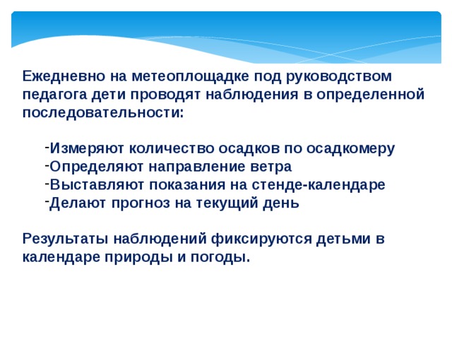 Ежедневно на метеоплощадке под руководством педагога дети проводят наблюдения в определенной последовательности:  Измеряют количество осадков по осадкомеру Определяют направление ветра Выставляют показания на стенде-календаре Делают прогноз на текущий день Измеряют количество осадков по осадкомеру Определяют направление ветра Выставляют показания на стенде-календаре Делают прогноз на текущий день  Результаты наблюдений фиксируются детьми в календаре природы и погоды.