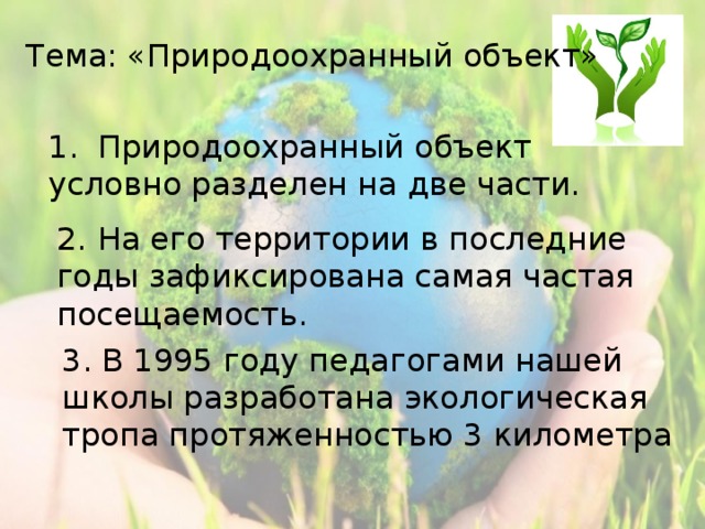 Тема: «Природоохранный объект» 1.  Природоохранный объект условно разделен на две части. 2.  На его территории в последние годы зафиксирована самая частая посещаемость. 3. В 1995 году педагогами нашей школы разработана экологическая тропа протяженностью 3 километра