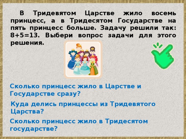 В Тридевятом Царстве жило восемь принцесс, а в Тридесятом Государстве на пять принцесс больше. Задачу решили так: 8+5=13. Выбери вопрос задачи для этого решения. Сколько принцесс жило в Царстве и Государстве сразу? Куда делись принцессы из Тридевятого Царства? Сколько принцесс жило в Тридесятом государстве?