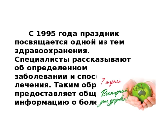 С 1995 года праздник посвящается одной из тем здравоохранения. Специалисты рассказывают об определенном заболевании и способах его лечения. Таким образом ВОЗ предоставляет обществу информацию о болезнях.