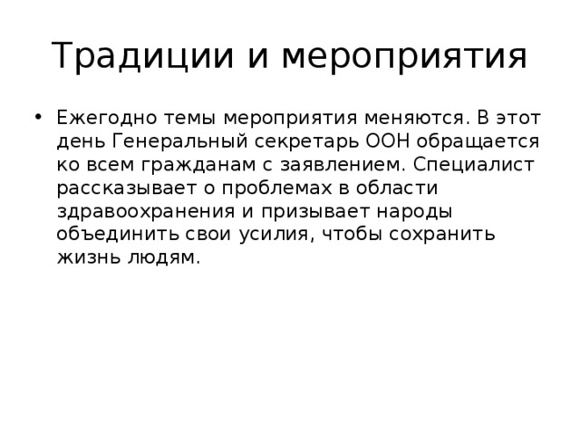 Ежегодно темы мероприятия меняются. В этот день Генеральный секретарь ООН обращается ко всем гражданам с заявлением. Специалист рассказывает о проблемах в области здравоохранения и призывает народы объединить свои усилия, чтобы сохранить жизнь людям.