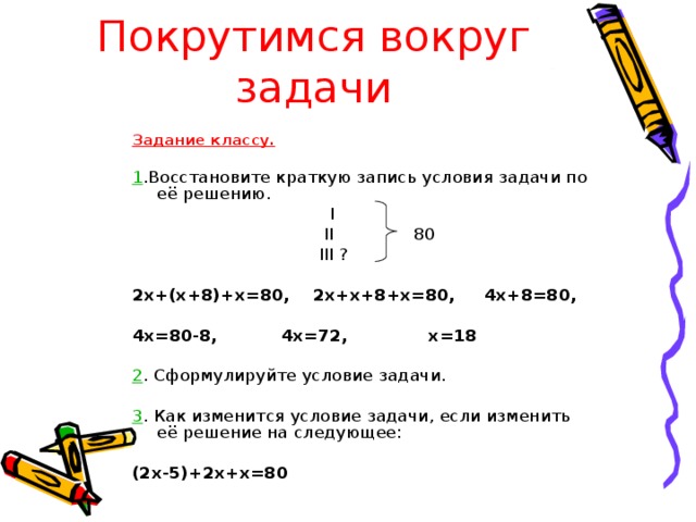 Покрутимся вокруг задачи Задание классу.  1 .Восстановите краткую запись условия задачи по её решению.  I   II 80  III ?  2х+(х+8)+х=80, 2х+х+8+х=80, 4х+8=80,  4х=80-8, 4х=72, х=18 2 . Сформулируйте условие задачи. 3 . Как изменится условие задачи, если изменить её решение на следующее: (2х-5)+2х+х=80