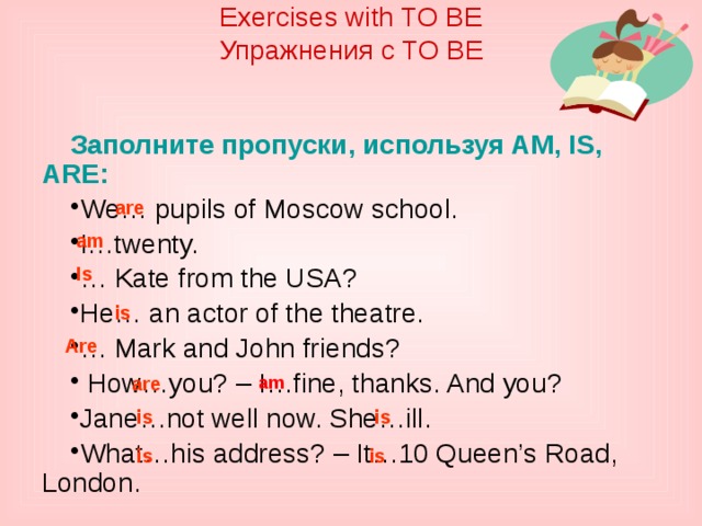 are Exercises with TO BE  Упражнения с TO BE    Заполните пропуски, используя AM, IS, ARE: We… pupils of Moscow school. I…twenty. … Kate from the USA? He… an actor of the theatre. … Mark and John friends?  How…you? – I…fine, thanks. And you? Jane…not well now. She…ill. What…his address? – It…10 Queen’s Road, London. are am Is is Are am is is is is