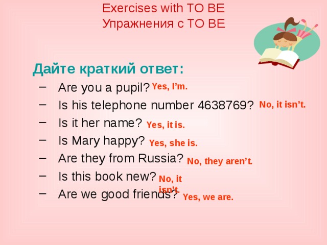 Exercises with TO BE  Упражнения с TO BE    Дайте краткий ответ: Are you a pupil? Is his telephone number 4638769? Is it her name? Is Mary happy? Are they from Russia? Is this book new? Are we good friends? Are you a pupil? Is his telephone number 4638769? Is it her name? Is Mary happy? Are they from Russia? Is this book new? Are we good friends? Yes, I’m. No, it isn’t. Yes, it is. Yes, she is. No, they aren’t. No, it isn’t. Yes, we are.