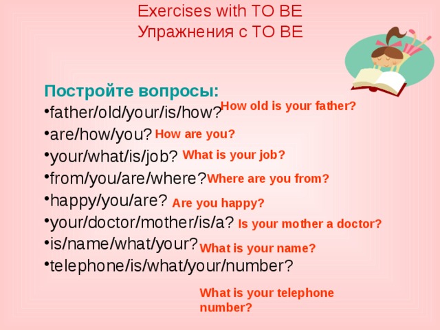 Exercises with TO BE  Упражнения с TO BE    Постройте вопросы: father/old/your/is/how? are/how/you? your/what/is/job? from/you/are/where? happy/you/are? your/doctor/mother/is/a? is/name/what/your? telephone/is/what/your/number? How old is your father? How are you? What is your job? Where are you from? Are you happy? Is your mother a doctor? What is your name? What is your telephone number?