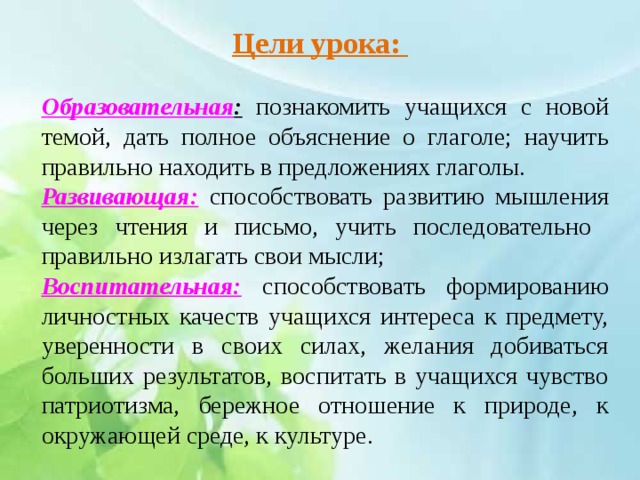 Цели урока:   Образовательная : познакомить учащихся с новой темой, дать полное объяснение о глаголе; научить правильно находить в предложениях глаголы. Развивающая: способствовать развитию мышления через чтения и письмо, учить последовательно правильно излагать свои мысли; Воспитательная: способствовать формированию личностных качеств учащихся интереса к предмету, уверенности в своих силах, желания добиваться больших результатов, воспитать в учащихся чувство патриотизма, бережное отношение к природе, к окружающей среде, к культуре.