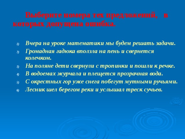 Выберите номера тех предложений, в которых допущена ошибка.  Вчера на уроке математики мы будем решать задачи. Громадная гадюка вползла на пень и свернется колечком. На поляне дети свернули с тропинки и пошли к речке. В водоемах журчала и плещется прозрачная вода. С окрестных гор уже снега побегут мутными ручьями. Лесник шел берегом реки и услышал треск сучьев. Вчера на уроке математики мы будем решать задачи. Громадная гадюка вползла на пень и свернется колечком. На поляне дети свернули с тропинки и пошли к речке. В водоемах журчала и плещется прозрачная вода. С окрестных гор уже снега побегут мутными ручьями. Лесник шел берегом реки и услышал треск сучьев.