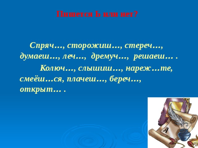 Пишется Ь или нет?    Спряч … , сторожиш … , стереч … , думаеш … , леч … , дремуч … , решаеш … .  Колюч … , слышиш … , нареж … те, смеёш … ся, плачеш … , береч … , открыт … .