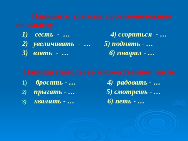 Напишите глаголы, противоположные по смыслу.  1)  сесть - … 4) ссориться - …  2) увеличивать - … 5) поднять - …  3) взять - … 6) говорил - …    Напиши глаголы во множественном числе.   бросить - … 4) радовать - …  прыгать - … 5) смотреть - …  хвалить - … 6) петь - …