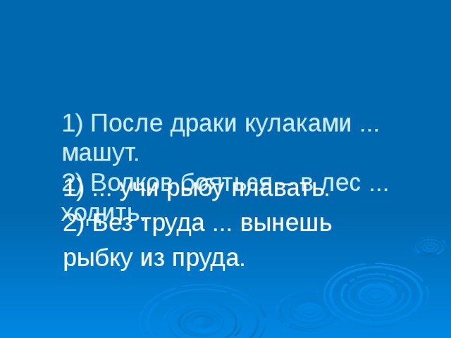 1) После драки кулаками ... машут.  2) Волков бояться – в лес ... ходить.  1) ... учи рыбу плавать.  2) Без труда ... вынешь  рыбку из пруда.