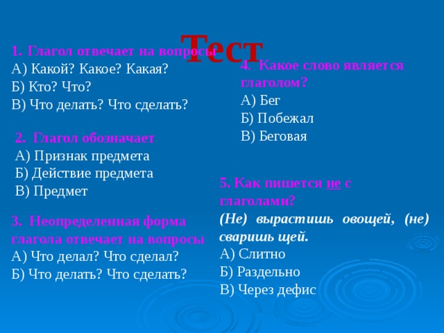 Тест   Глагол отвечает на вопросы А) Какой? Какое? Какая? Б) Кто? Что? В) Что делать? Что сделать? 4 . Какое слово является глаголом? А) Бег Б) Побежал В) Беговая 2. Глагол обозначает А) Признак предмета Б) Действие предмета В) Предмет 5. Как пишется не с глаголами?  (Не) вырастишь овощей, (не) сваришь щей. А) Слитно Б) Раздельно В) Через дефис 3. Неопределенная форма глагола отвечает на вопросы А) Что делал? Что сделал? Б) Что делать? Что сделать?