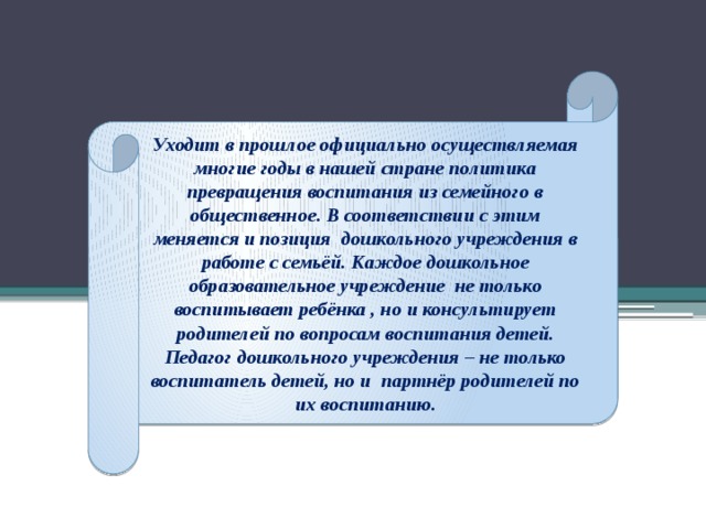 Уходит в прошлое официально осуществляемая многие годы в нашей стране политика превращения воспитания из семейного в общественное. В соответствии с этим меняется и позиция дошкольного учреждения в работе с семьёй. Каждое дошкольное образовательное учреждение не только воспитывает ребёнка , но и консультирует родителей по вопросам воспитания детей. Педагог дошкольного учреждения – не только воспитатель детей, но и партнёр родителей по их воспитанию.