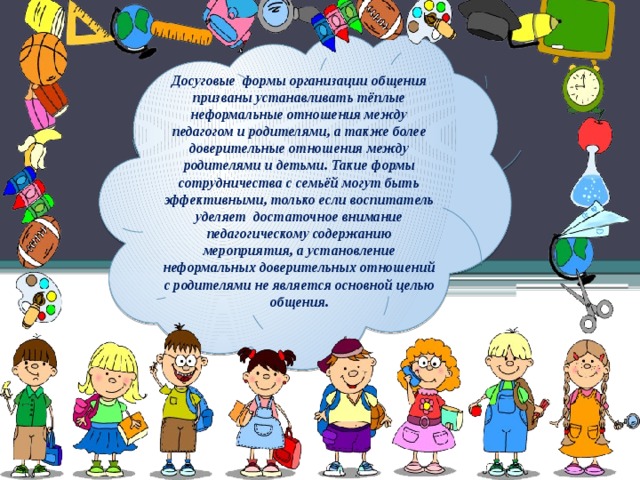 Досуговые формы организации общения призваны устанавливать тёплые неформальные отношения между педагогом и родителями, а также более доверительные отношения между родителями и детьми. Такие формы сотрудничества с семьёй могут быть эффективными, только если воспитатель уделяет достаточное внимание педагогическому содержанию мероприятия, а установление неформальных доверительных отношений с родителями не является основной целью общения.