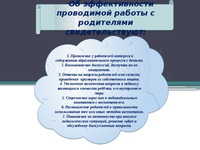 Об эффективности проводимой работы с родителями свидетельствуют:    1. Проявление у родителей интереса к содержанию образовательного процесса с детьми. 2. Возникновение дискуссий, диспутов по их инициативе. 3. Ответы на вопросы родителей ими самими; приведение примеров из собственного опыта. 4. Увеличение количества вопросов к педагогу, касающихся личности ребёнка, его внутреннего мира. 5. Стремление взрослых к индивидуальным контактам с воспитателем. 6. Размышление родителей о правильности использования тех или иных методов воспитания. 7. Повышение их активности при анализе педагогических ситуаций, решение задач и обсуждение дискуссионных вопросов.